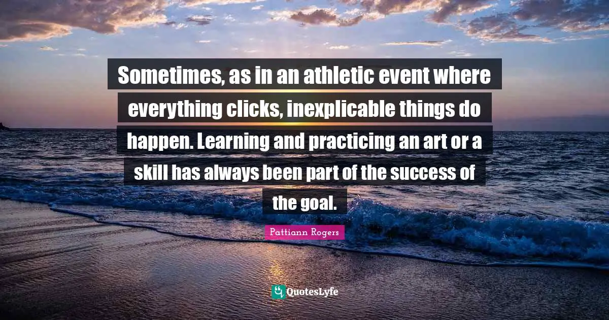 Pattiann Rogers Quotes: "Sometimes, as in an athletic event where everything clicks, inexplicable things do happen. Learning and practicing an art or a skill has always been part of the success of the goal."