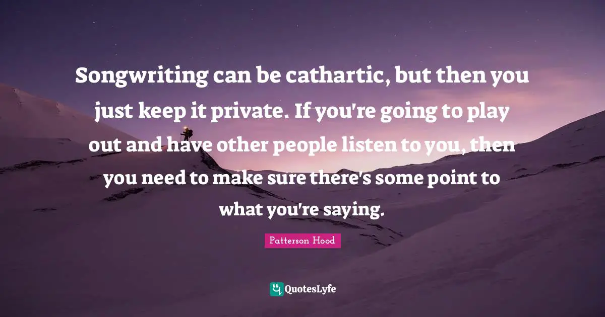 Songwriting can be cathartic, but then you just keep it private. If you're going to play out and have other people listen to you, then you need to make sure there's some point to what you're saying.