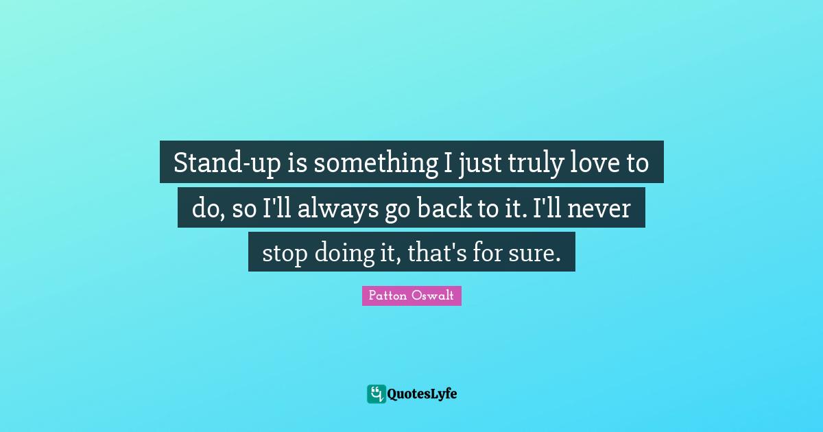 Stand-up is something I just truly love to do, so I'll always go back to it. I'll never stop doing it, that's for sure.