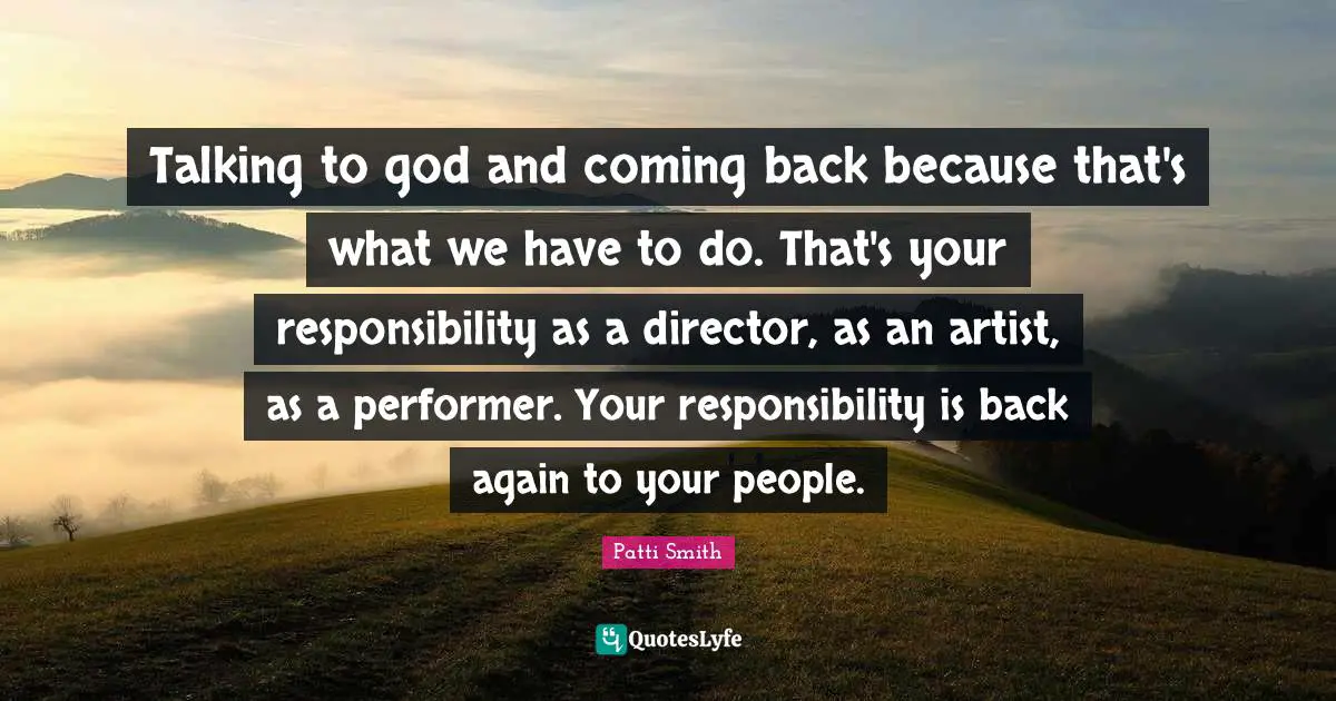 Talking to god and coming back because that's what we have to do. That's your responsibility as a director, as an artist, as a performer. Your responsibility is back again to your people.