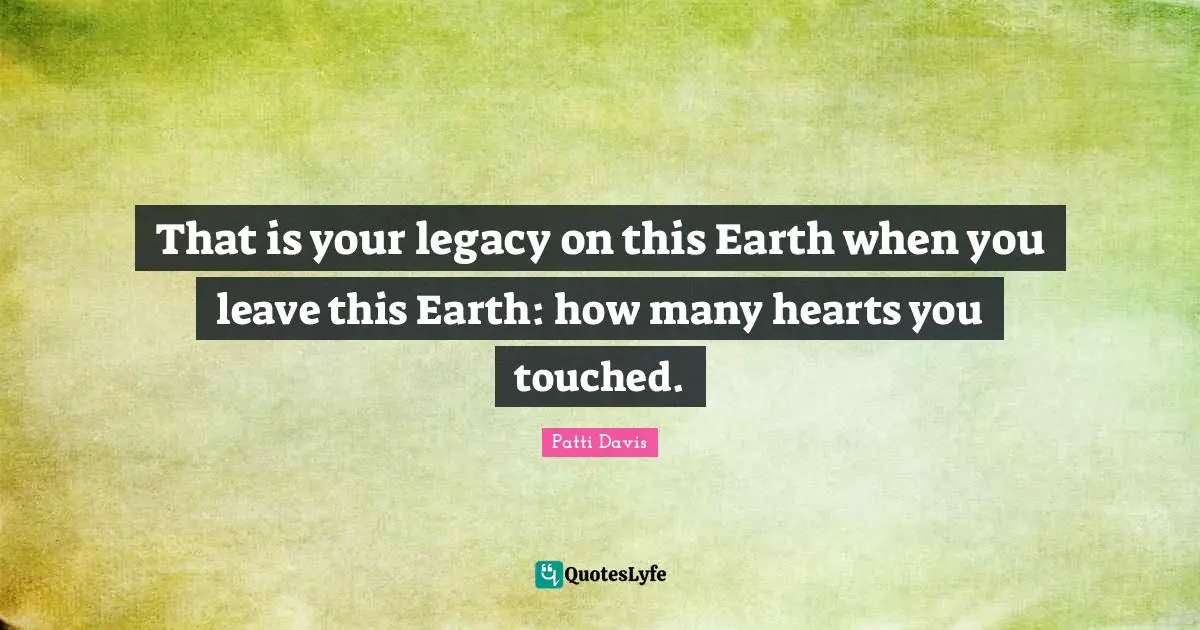 That is your legacy on this Earth when you leave this Earth: how many hearts you touched.