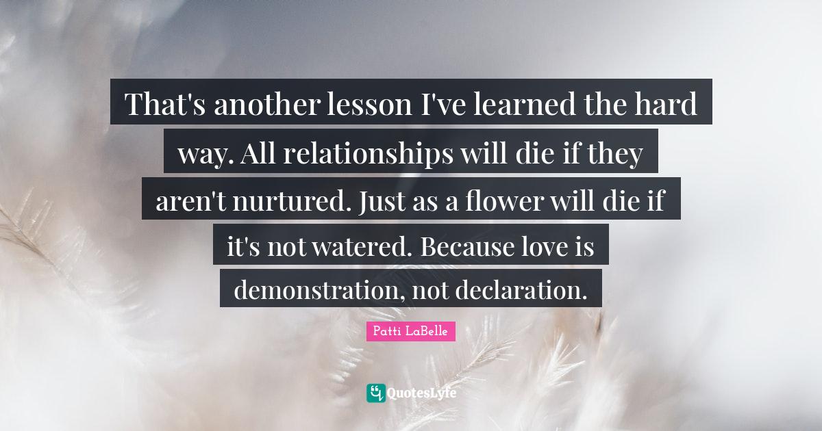 That's another lesson I've learned the hard way. All relationships will die if they aren't nurtured. Just as a flower will die if it's not watered. Because love is demonstration, not declaration.