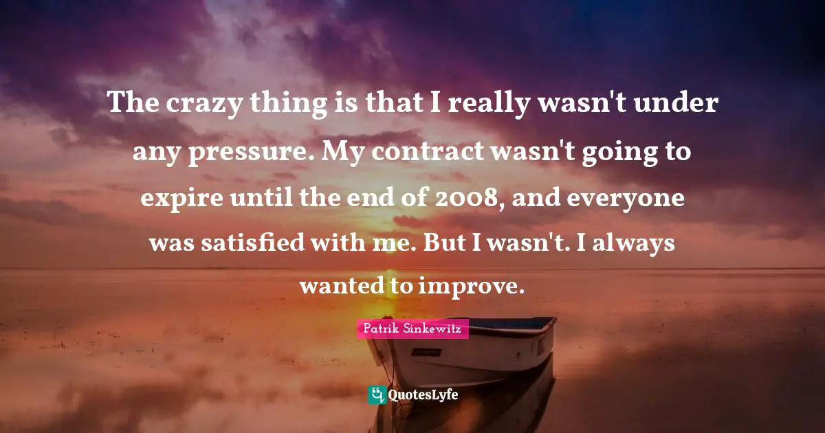 The crazy thing is that I really wasn't under any pressure. My contract wasn't going to expire until the end of 2008, and everyone was satisfied with me. But I wasn't. I always wanted to improve.
