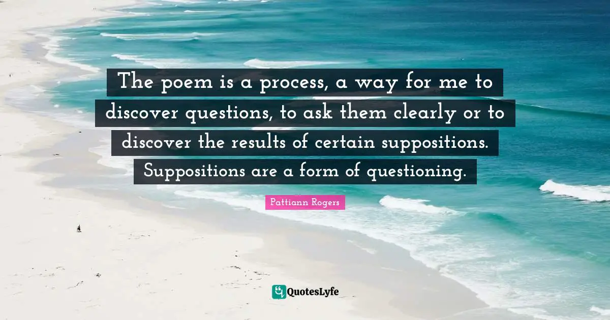 Pattiann Rogers Quotes: "The poem is a process, a way for me to discover questions, to ask them clearly or to discover the results of certain suppositions. Suppositions are a form of questioning."