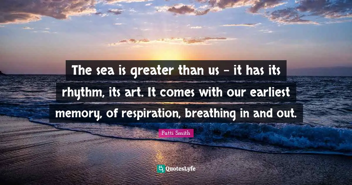The sea is greater than us - it has its rhythm, its art. It comes with our earliest memory, of respiration, breathing in and out.