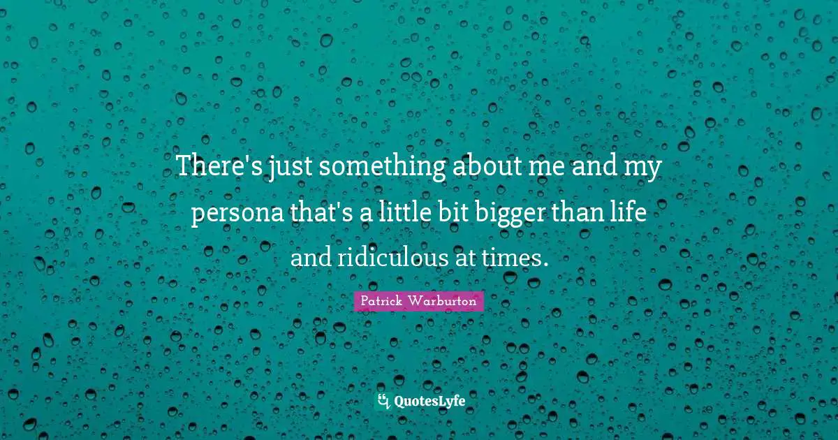 There's just something about me and my persona that's a little bit bigger than life and ridiculous at times.