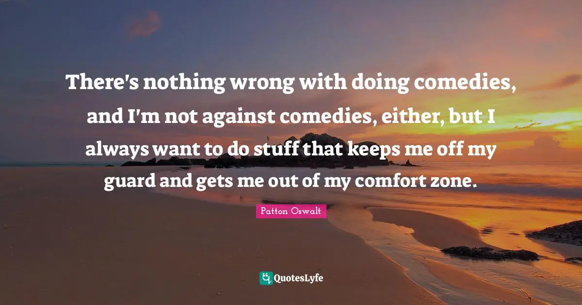 There's nothing wrong with doing comedies, and I'm not against comedies, either, but I always want to do stuff that keeps me off my guard and gets me out of my comfort zone.