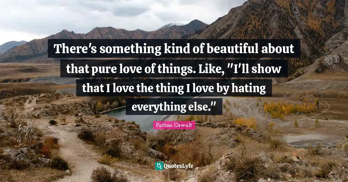 There's something kind of beautiful about that pure love of things. Like, "I'll show that I love the thing I love by hating everything else."