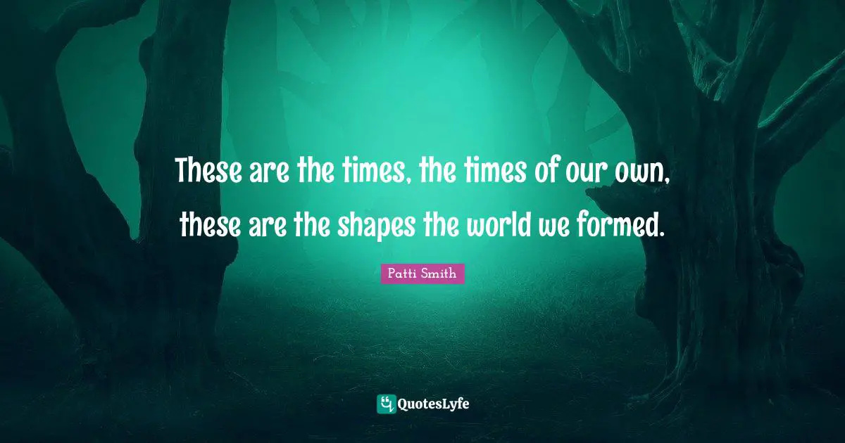 These are the times, the times of our own, these are the shapes the world we formed.