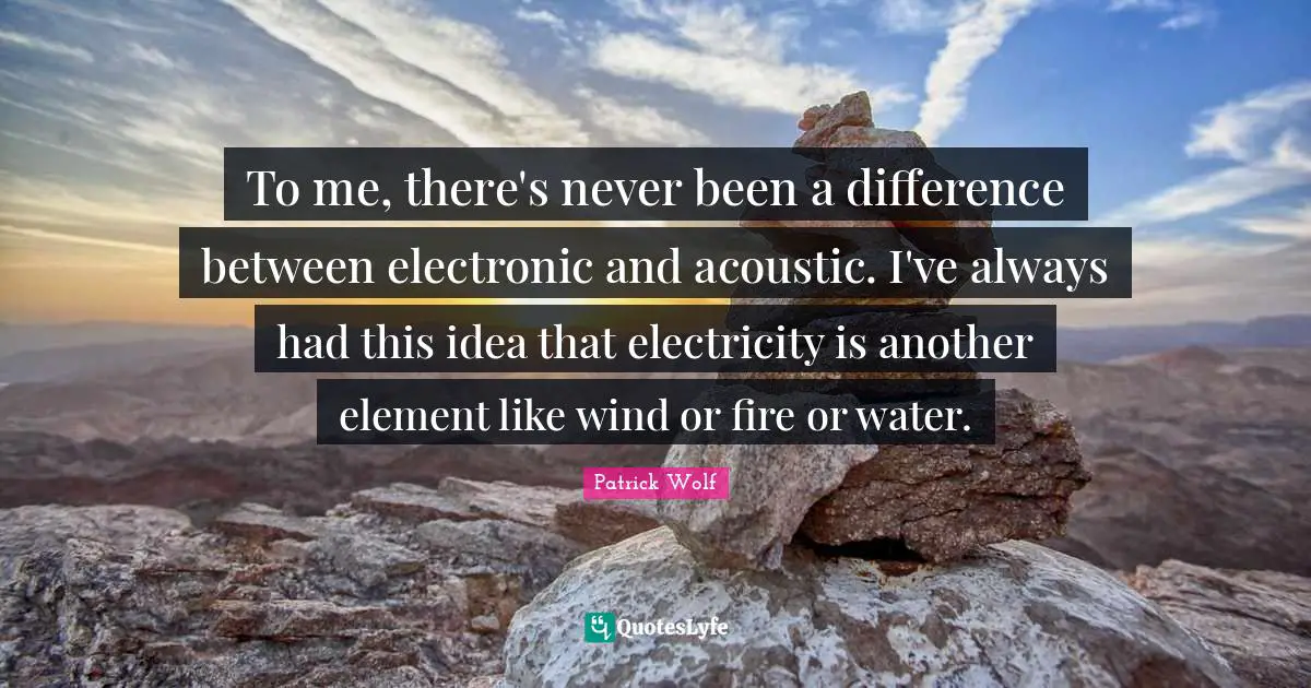 To me, there's never been a difference between electronic and acoustic. I've always had this idea that electricity is another element like wind or fire or water.