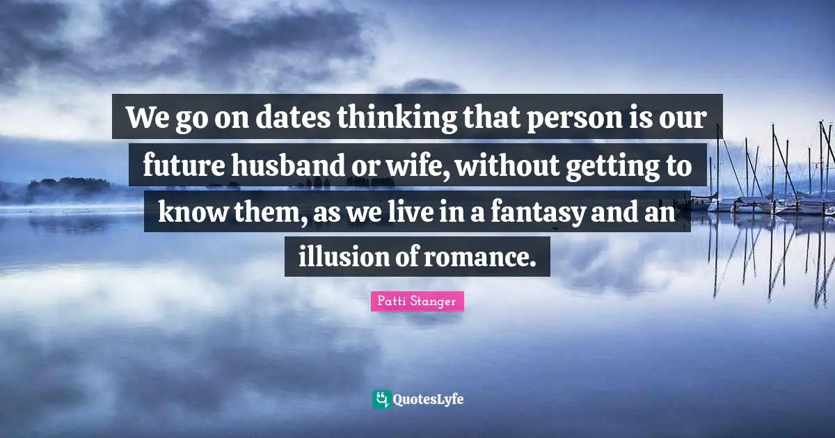 We go on dates thinking that person is our future husband or wife, without getting to know them, as we live in a fantasy and an illusion of romance.