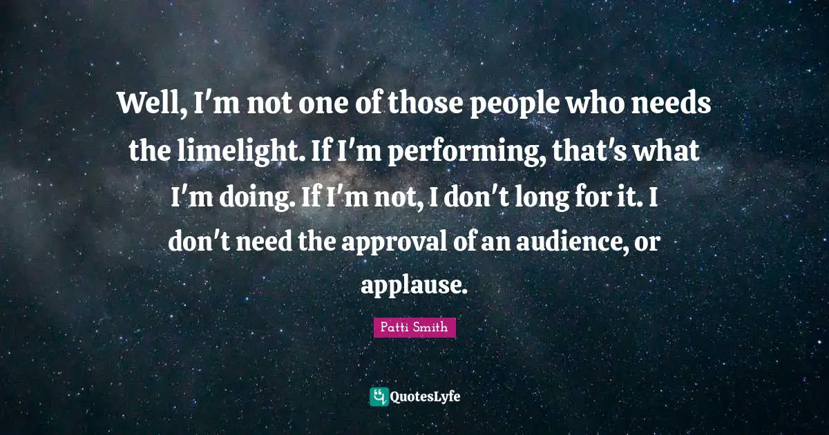 Well, I'm not one of those people who needs the limelight. If I'm performing, that's what I'm doing. If I'm not, I don't long for it. I don't need the approval of an audience, or applause.