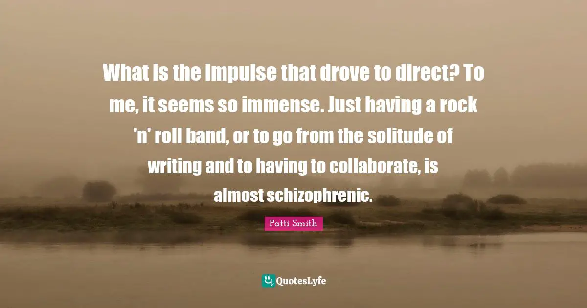 What is the impulse that drove to direct? To me, it seems so immense. Just having a rock 'n' roll band, or to go from the solitude of writing and to having to collaborate, is almost schizophrenic.