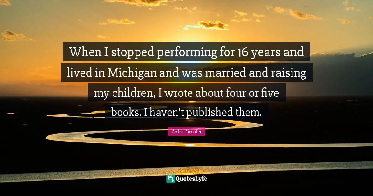 When I stopped performing for 16 years and lived in Michigan and was married and raising my children, I wrote about four or five books. I haven't published them.