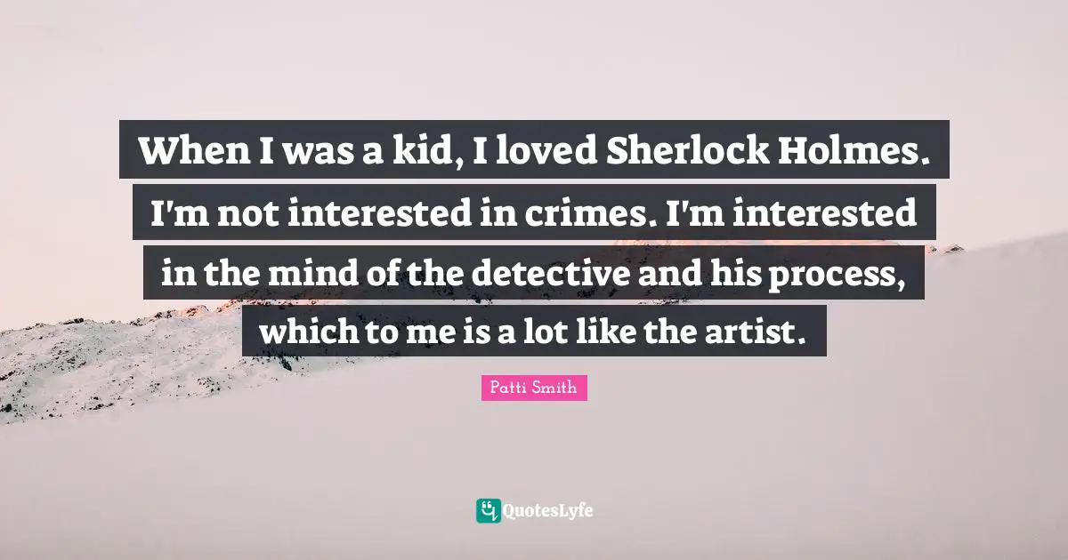 When I was a kid, I loved Sherlock Holmes. I'm not interested in crimes. I'm interested in the mind of the detective and his process, which to me is a lot like the artist.