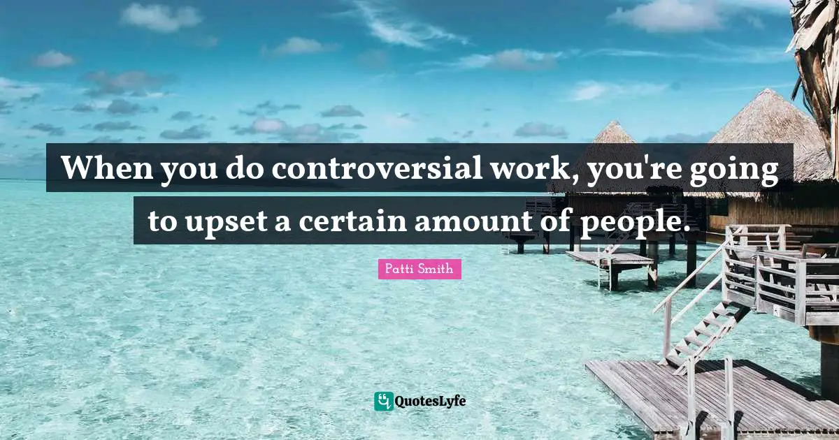 When you do controversial work, you're going to upset a certain amount of people.