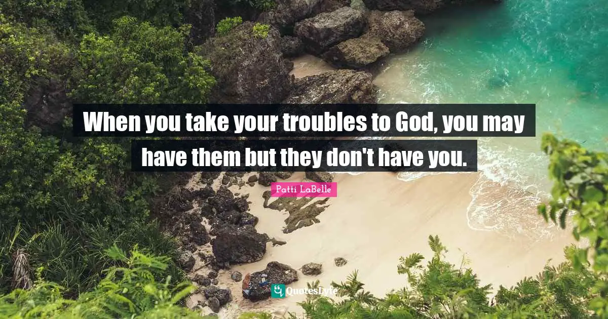When you take your troubles to God, you may have them but they don't have you.