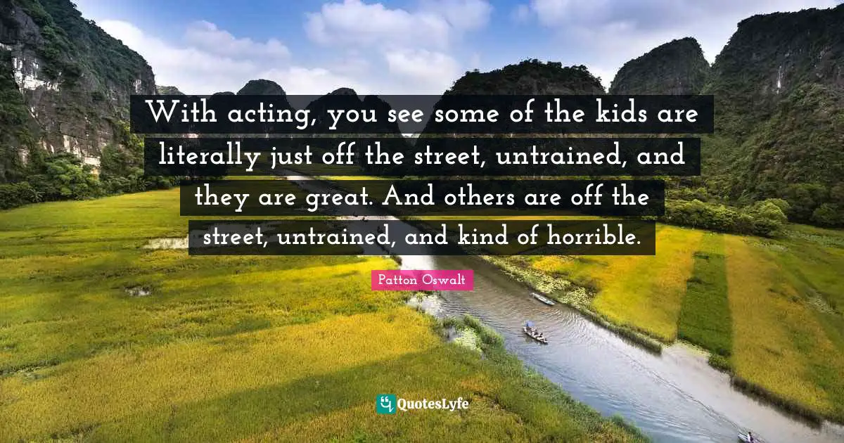With acting, you see some of the kids are literally just off the street, untrained, and they are great. And others are off the street, untrained, and kind of horrible.