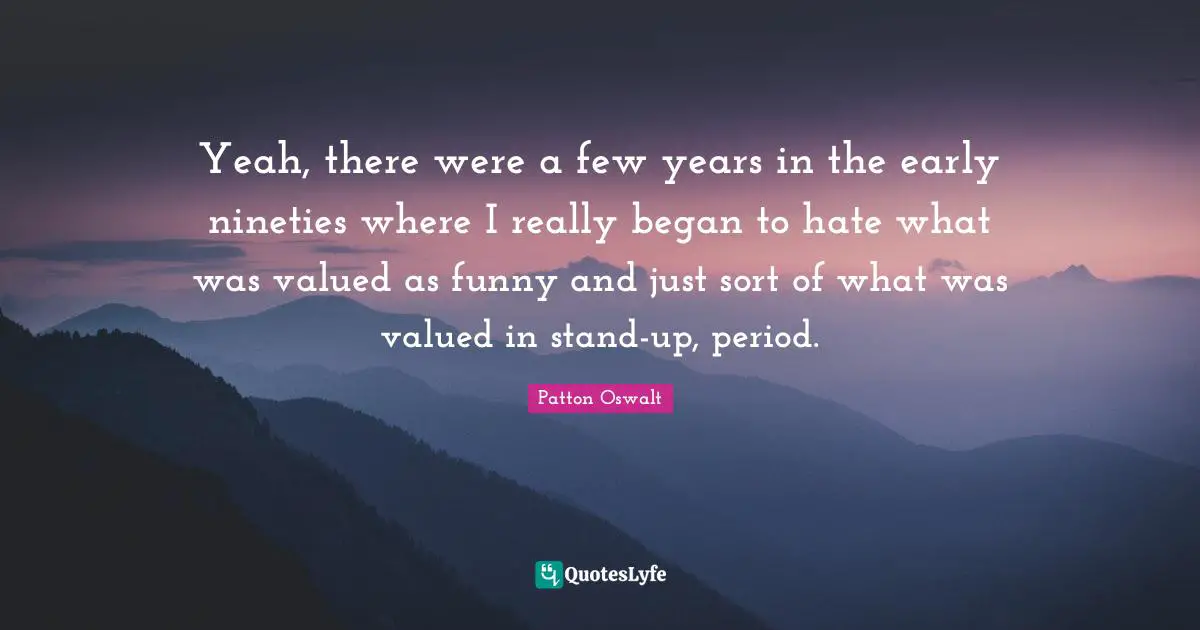Yeah, there were a few years in the early nineties where I really began to hate what was valued as funny and just sort of what was valued in stand-up, period.