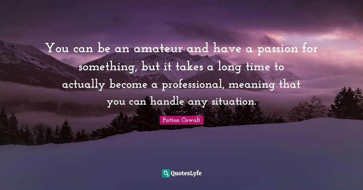 You can be an amateur and have a passion for something, but it takes a long time to actually become a professional, meaning that you can handle any situation.