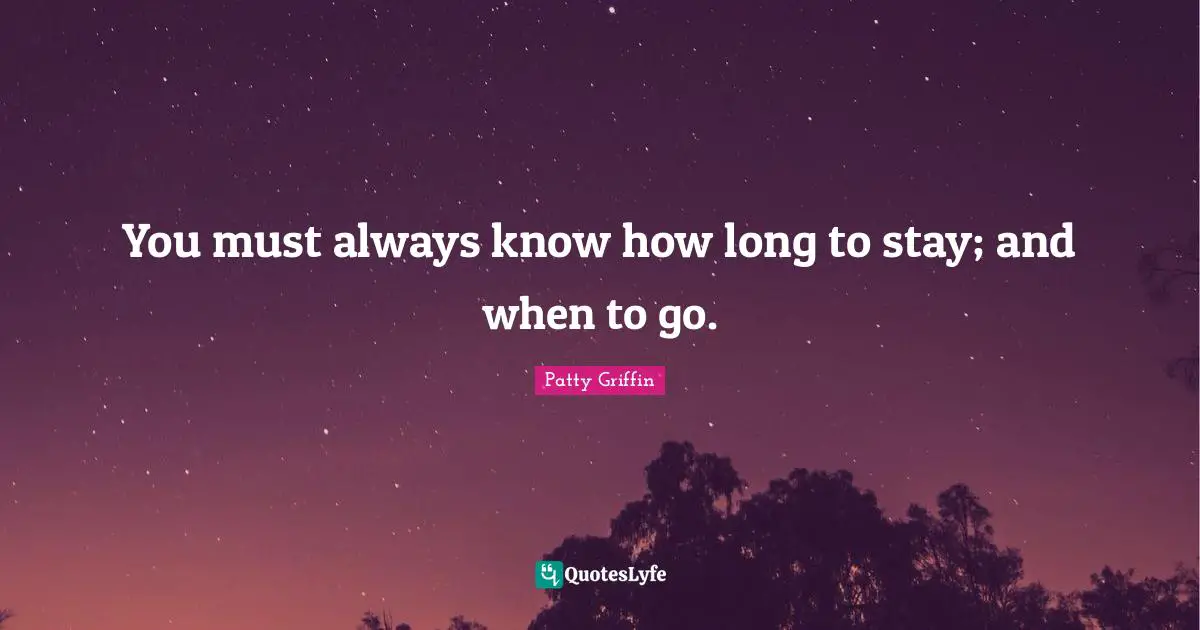 You must always know how long to stay; and when to go.