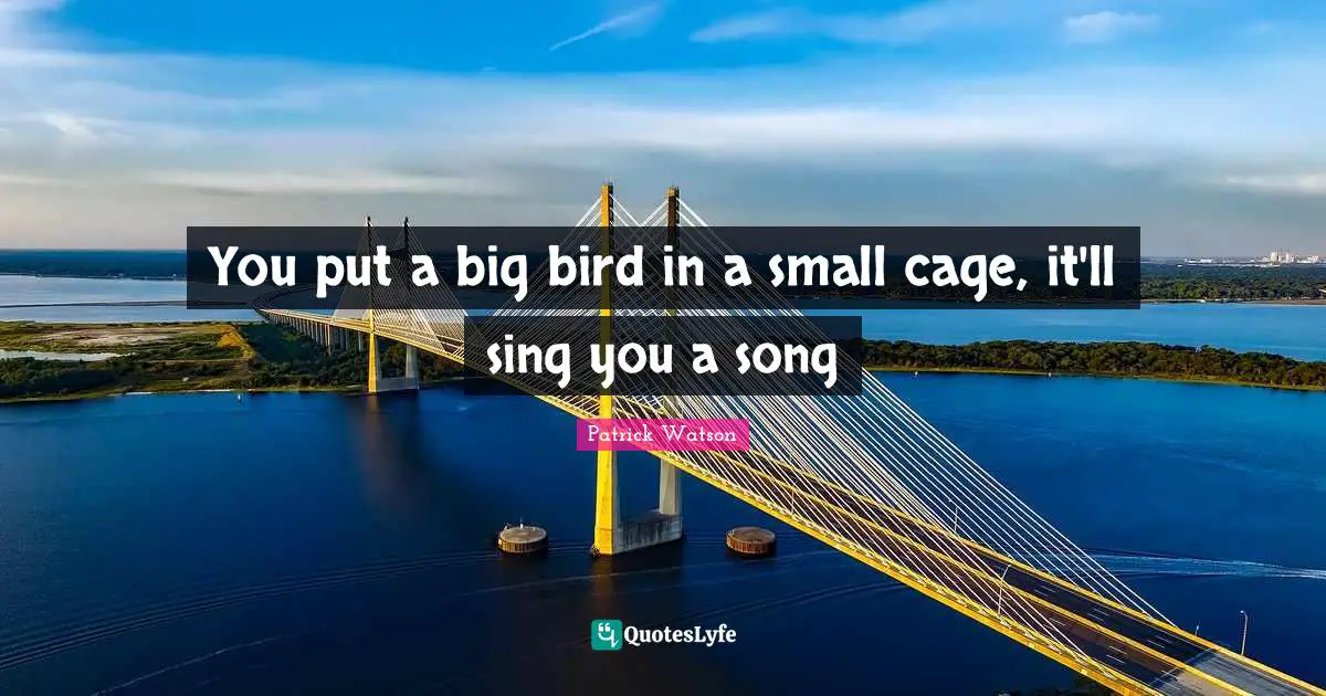You put a big bird in a small cage, it'll sing you a song