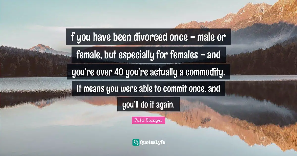f you have been divorced once - male or female, but especially for females - and you’re over 40 you’re actually a commodity. It means you were able to commit once, and you’ll do it again.