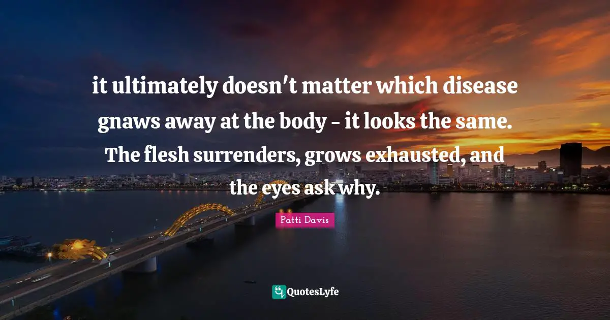 it ultimately doesn't matter which disease gnaws away at the body - it looks the same. The flesh surrenders, grows exhausted, and the eyes ask why.
