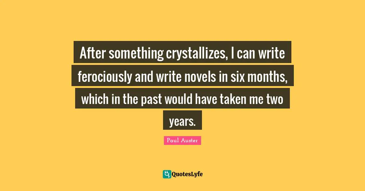 After something crystallizes, I can write ferociously and write novels in six months, which in the past would have taken me two years.
