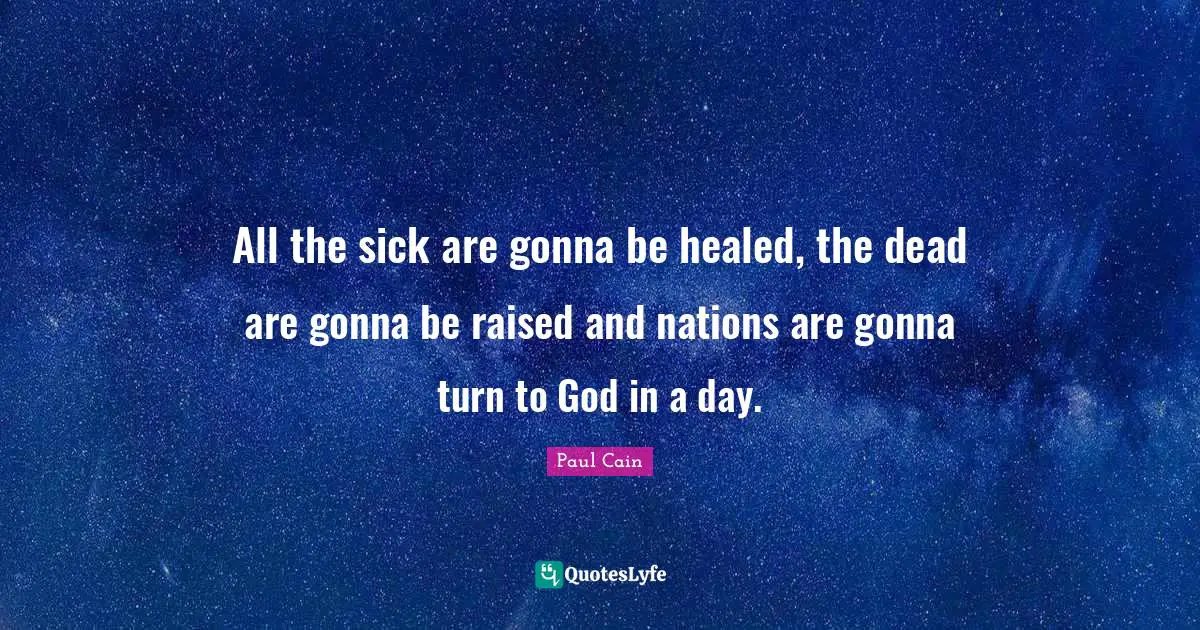 All the sick are gonna be healed, the dead are gonna be raised and nations are gonna turn to God in a day.