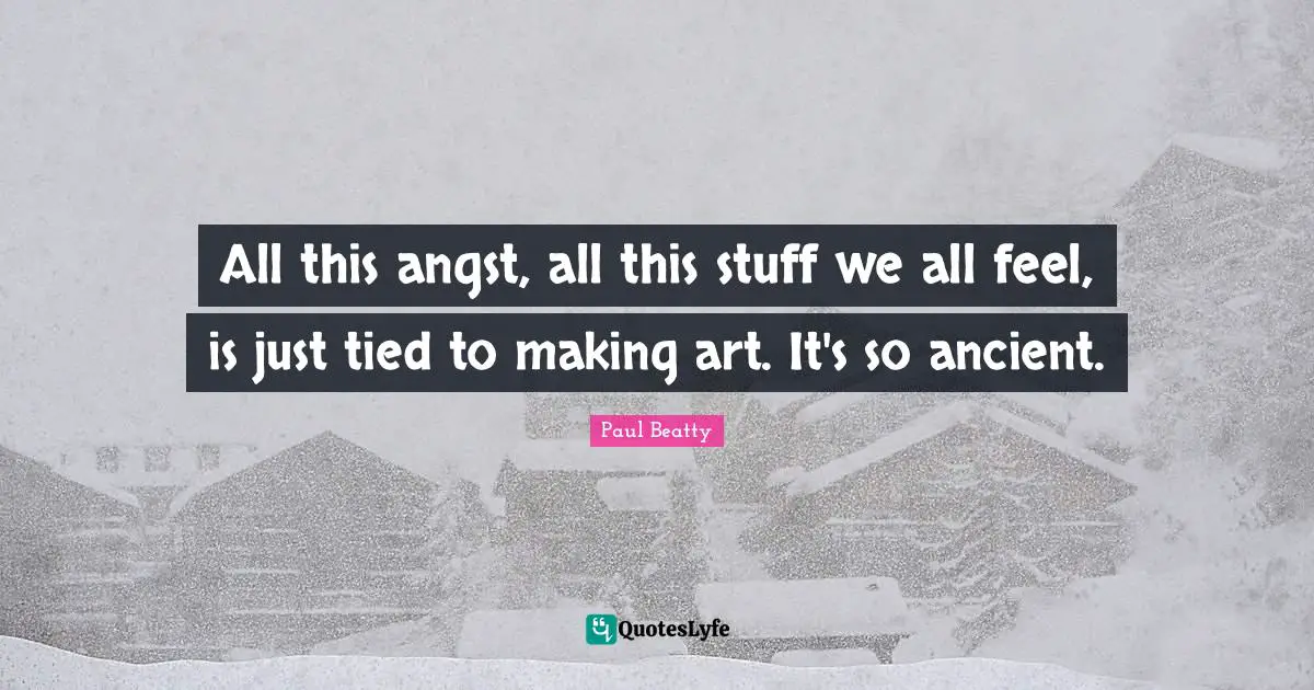 All this angst, all this stuff we all feel, is just tied to making art. It's so ancient.