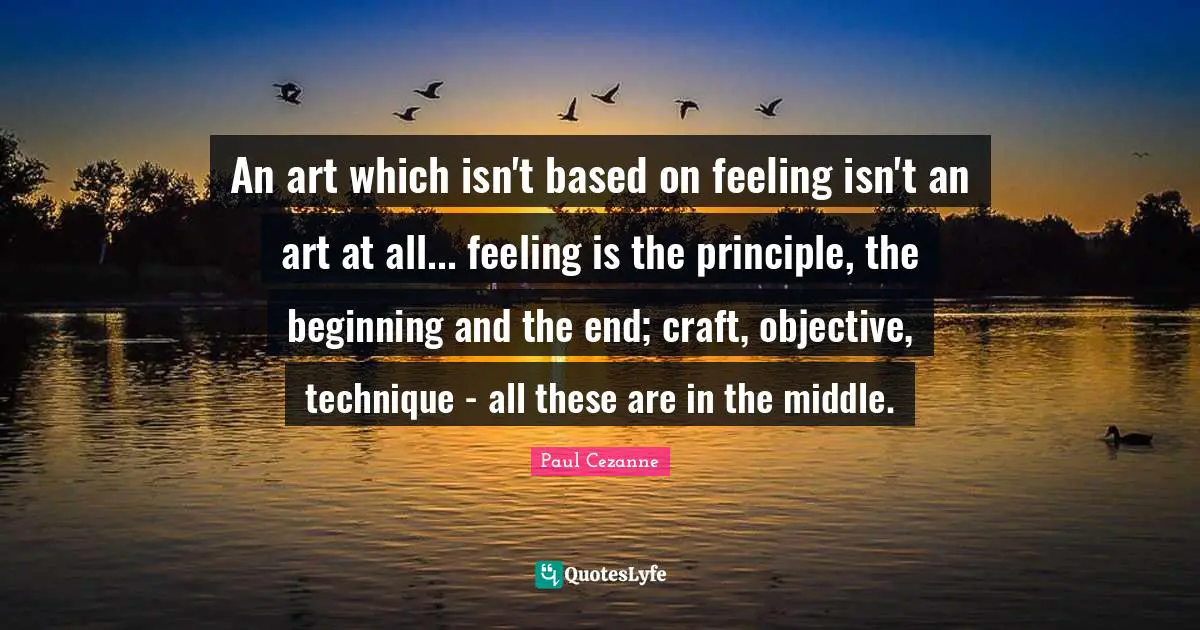 Paul Cezanne Quotes: "An art which isn't based on feeling isn't an art at all... feeling is the principle, the beginning and the end; craft, objective, technique - all these are in the middle."