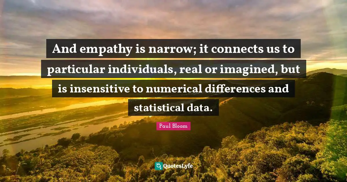 And empathy is narrow; it connects us to particular individuals, real or imagined, but is insensitive to numerical differences and statistical data.
