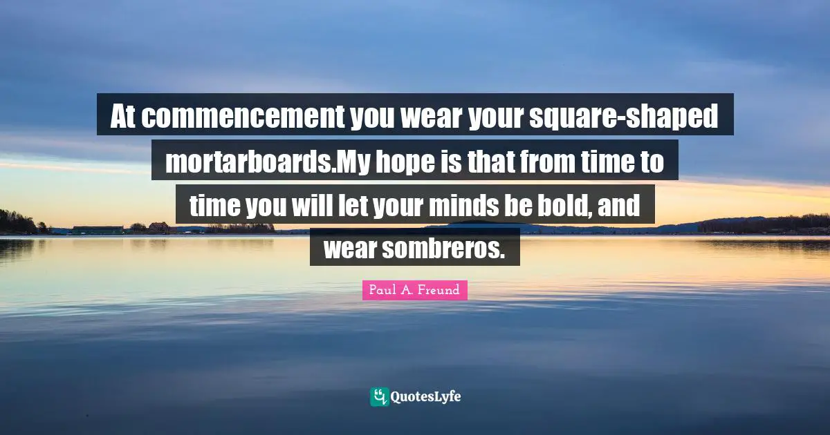 Graduation Quotes: "At commencement you wear your square-shaped mortarboards.My hope is that from time to time you will let your minds be bold, and wear sombreros."