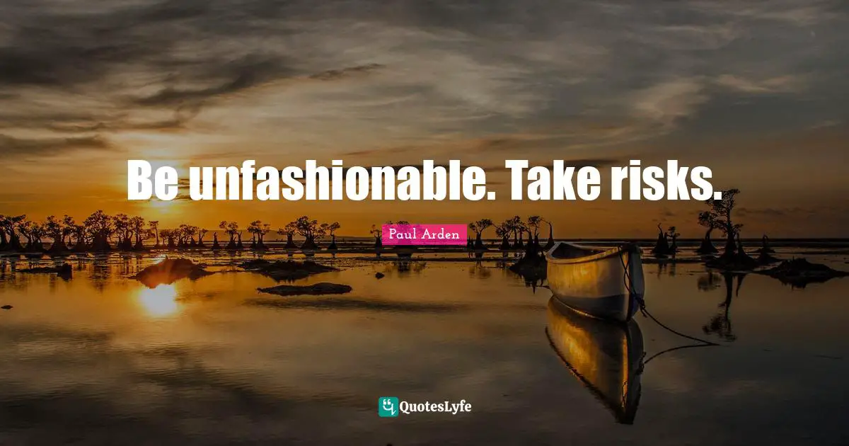 Be unfashionable. Take risks.