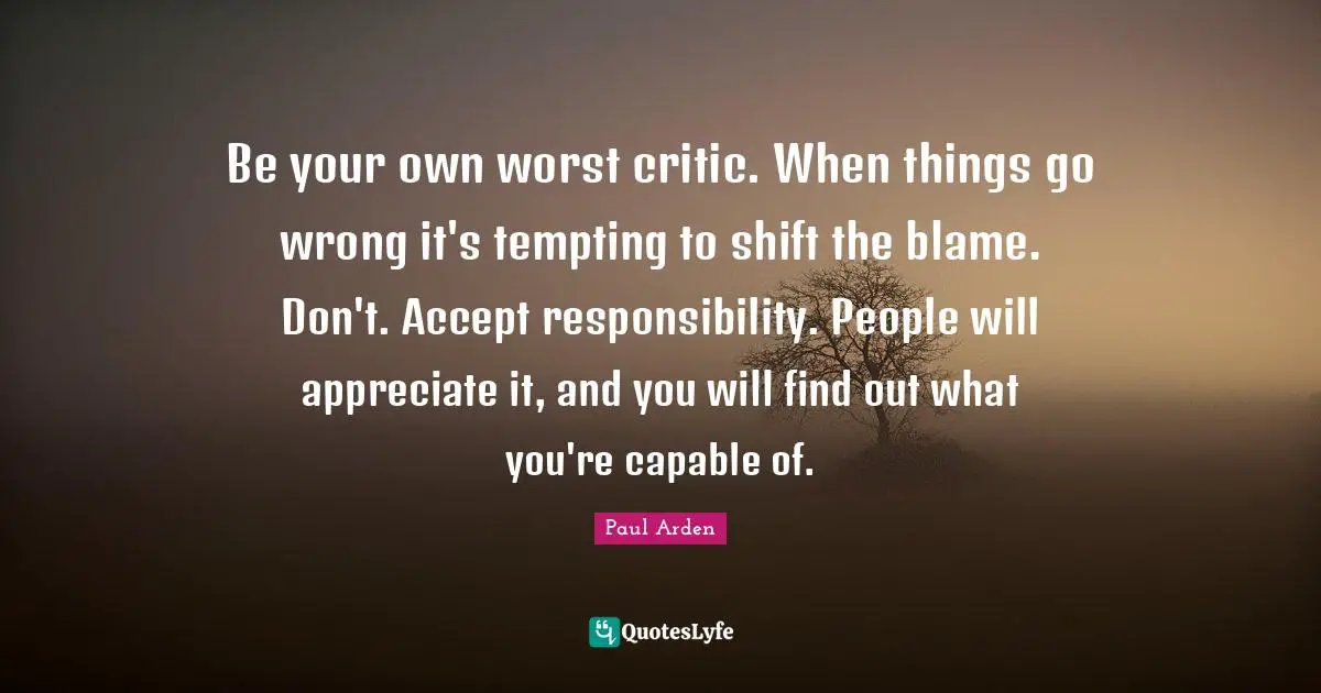 Be your own worst critic. When things go wrong it's tempting to shift the blame. Don't. Accept responsibility. People will appreciate it, and you will find out what you're capable of.