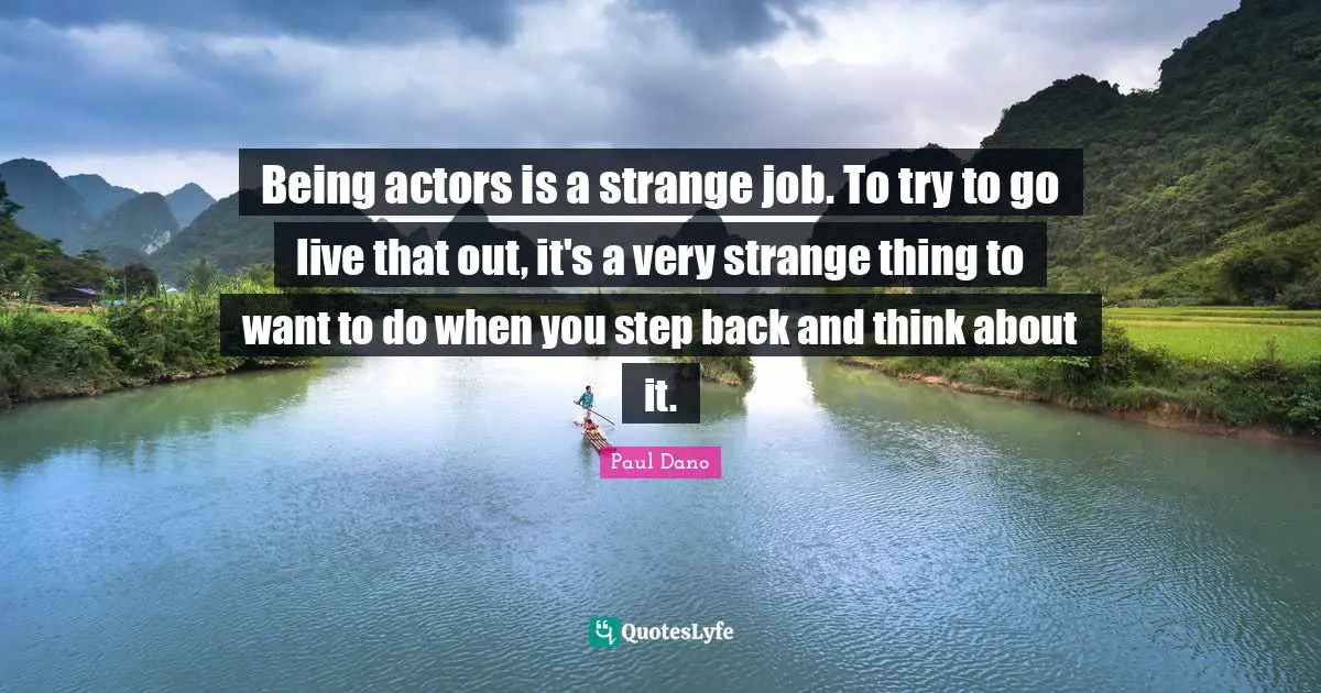 Being actors is a strange job. To try to go live that out, it's a very strange thing to want to do when you step back and think about it.