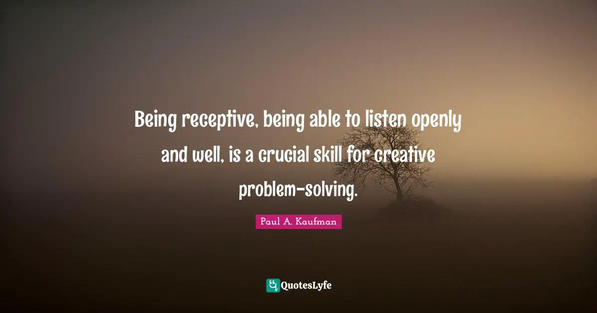 Being receptive, being able to listen openly and well, is a crucial skill for creative problem-solving.
