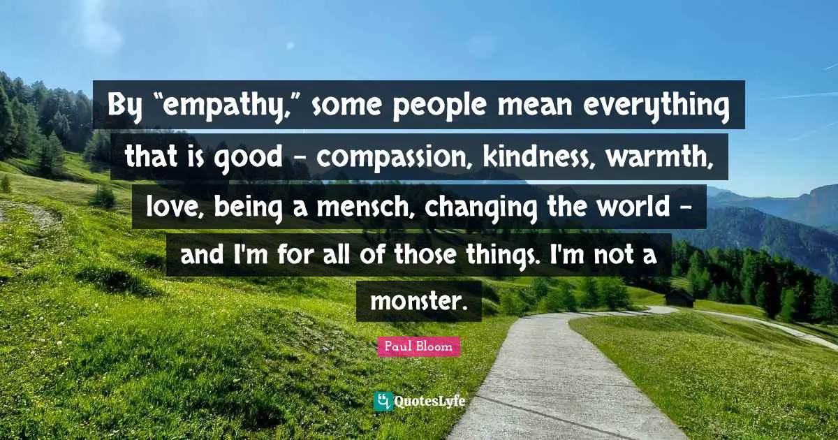 By “empathy,” some people mean everything that is good - compassion, kindness, warmth, love, being a mensch, changing the world - and I'm for all of those things. I'm not a monster.