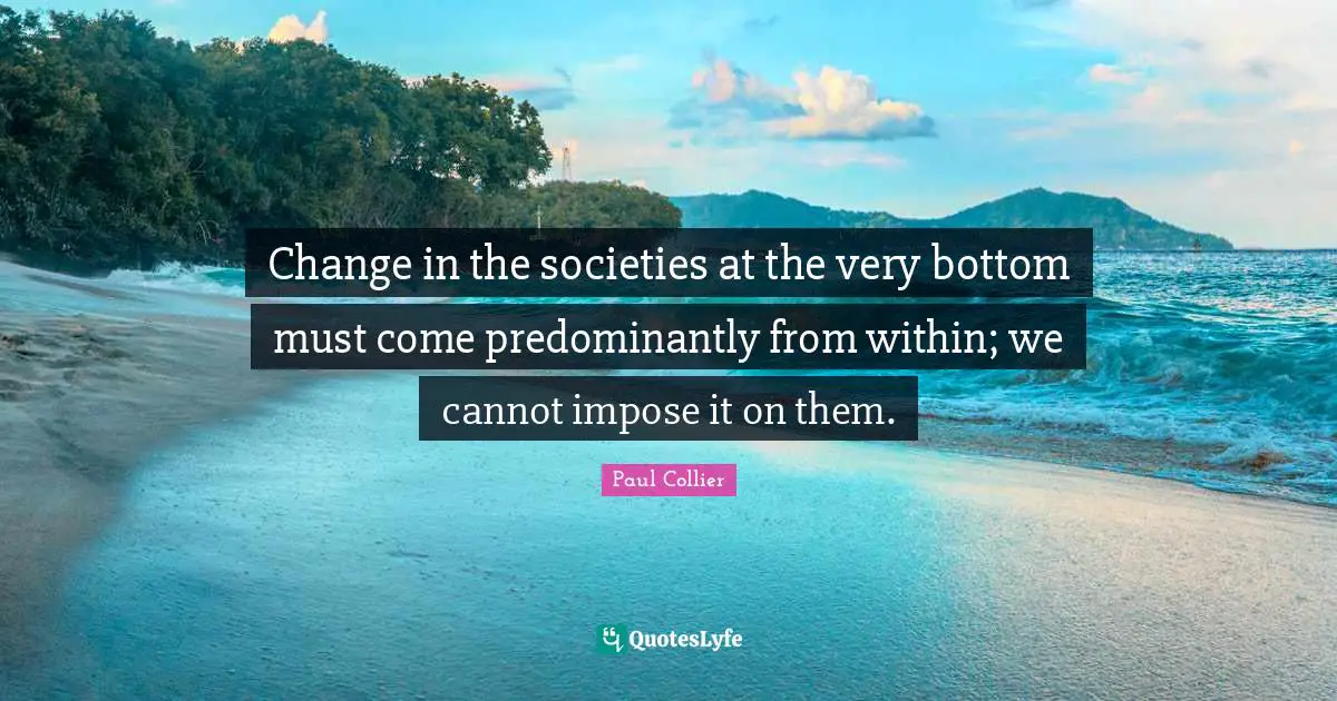 Paul Collier Quotes: "Change in the societies at the very bottom must come predominantly from within; we cannot impose it on them."