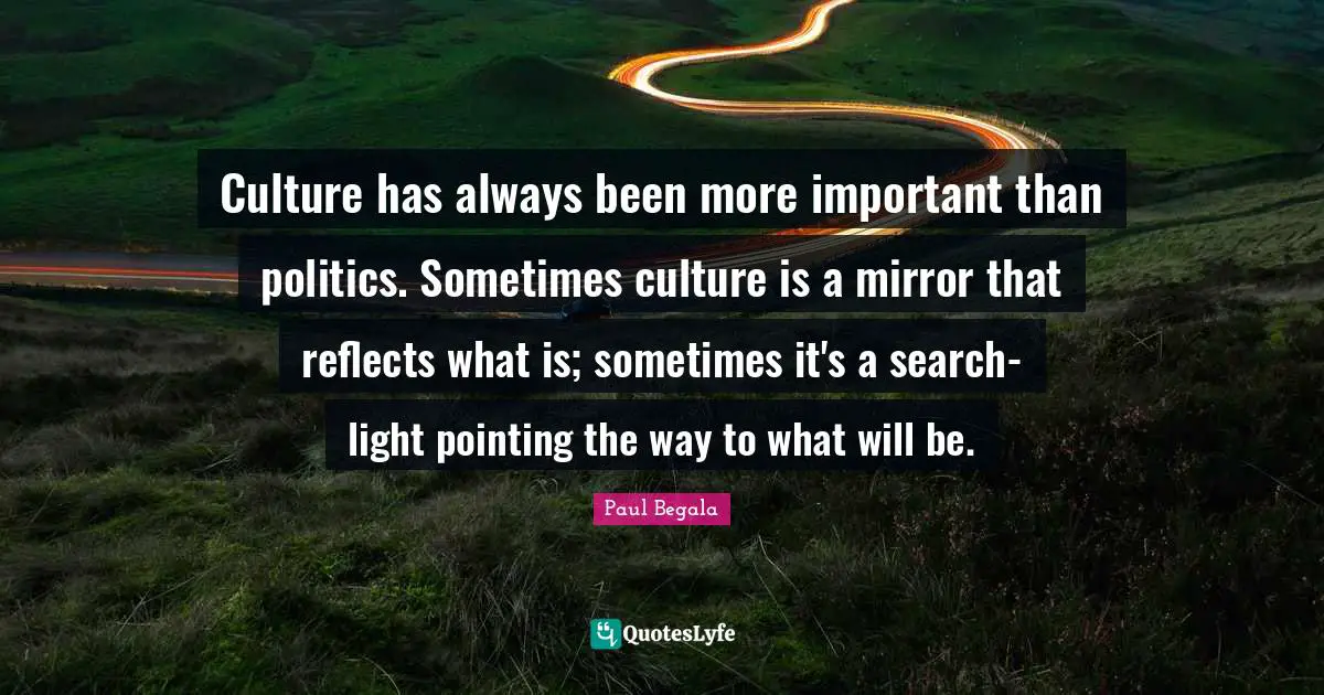 Culture has always been more important than politics. Sometimes culture is a mirror that reflects what is; sometimes it's a search-light pointing the way to what will be.