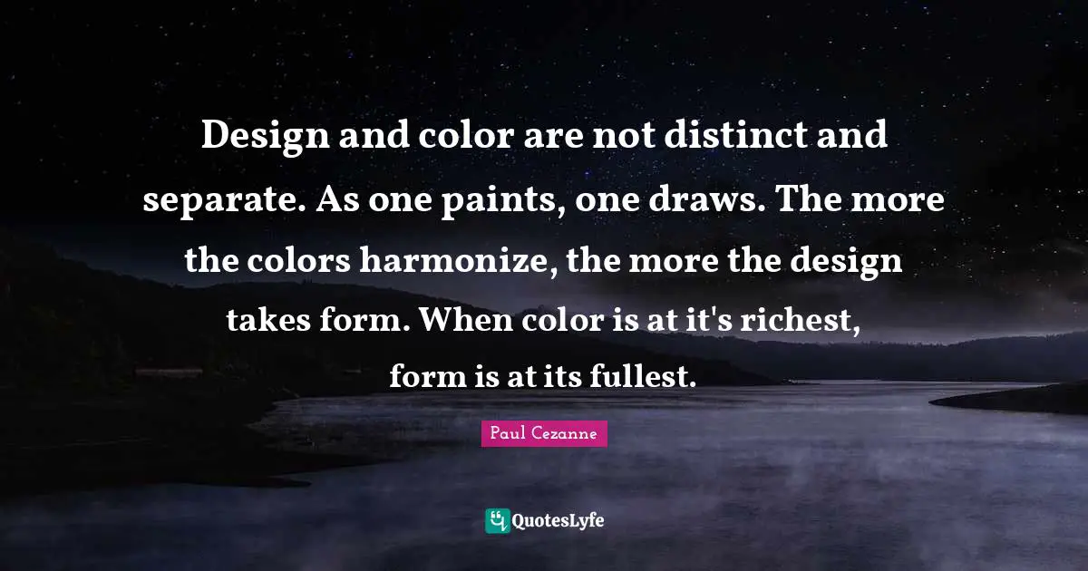 Paul Cezanne Quotes: "Design and color are not distinct and separate. As one paints, one draws. The more the colors harmonize, the more the design takes form. When color is at it's richest, form is at its fullest."