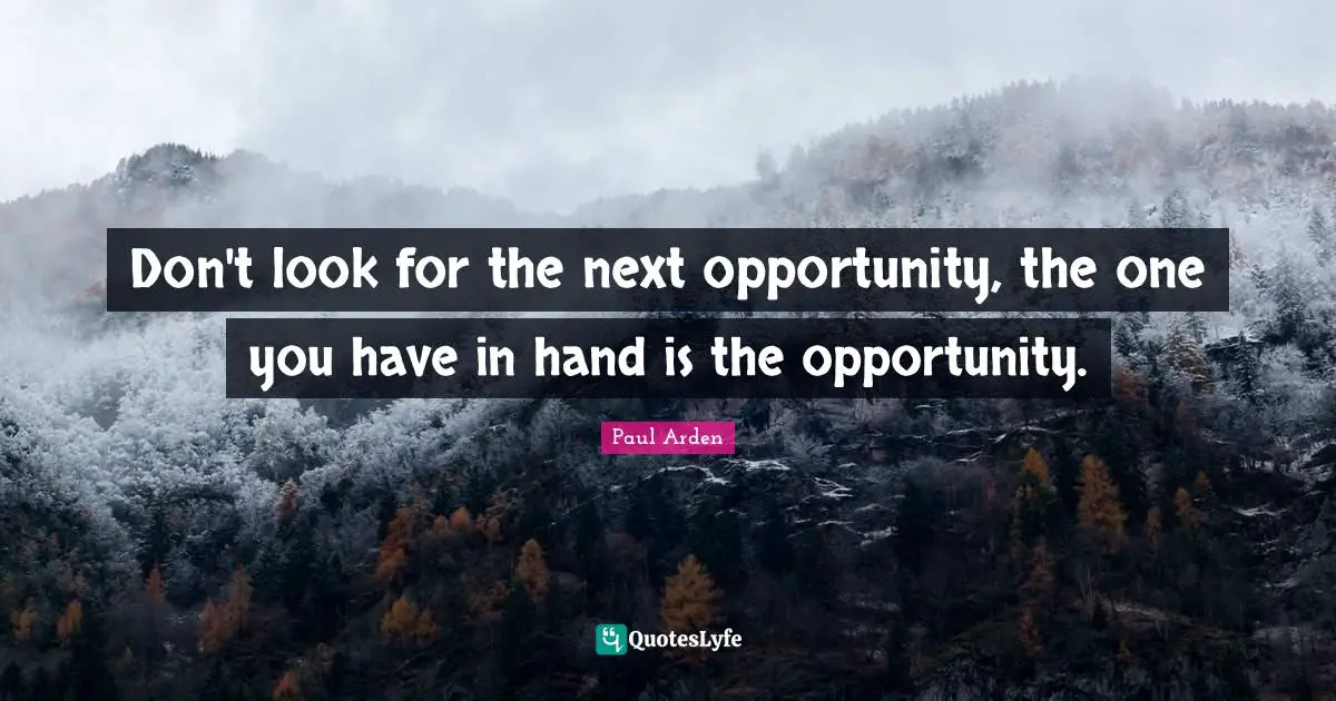 Don't look for the next opportunity, the one you have in hand is the opportunity.