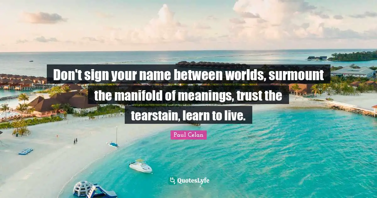 Don't sign your name between worlds, surmount the manifold of meanings, trust the tearstain, learn to live.