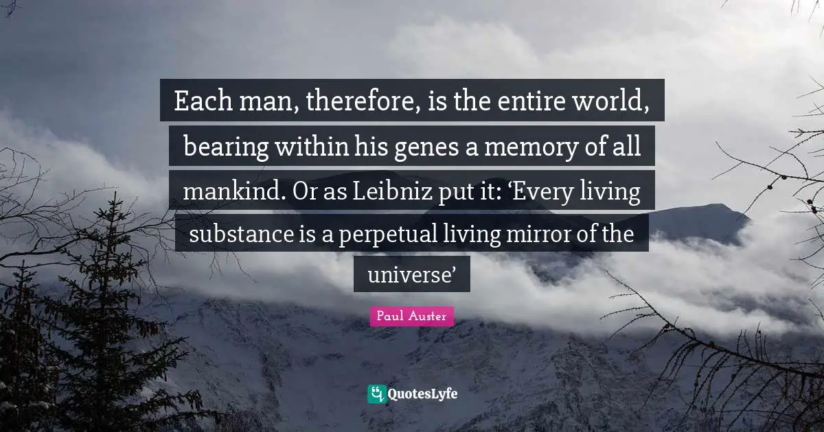 World Universe Quotes: "Each man, therefore, is the entire world, bearing within his genes a memory of all mankind. Or as Leibniz put it: ‘Every living substance is a perpetual living mirror of the universe’"