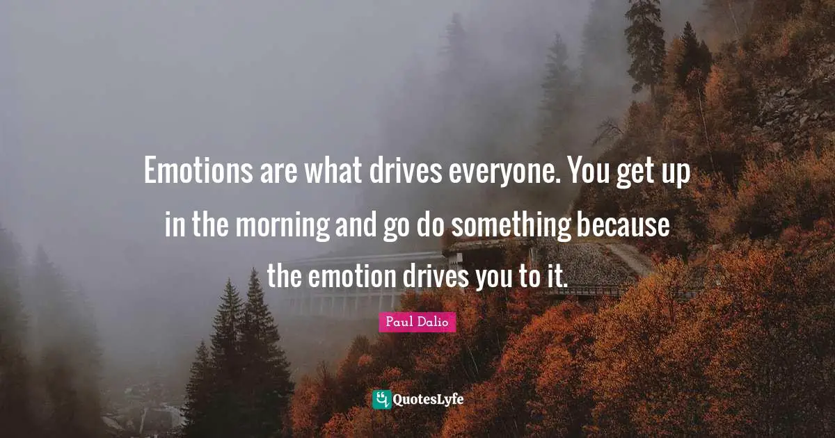 Emotions are what drives everyone. You get up in the morning and go do something because the emotion drives you to it.