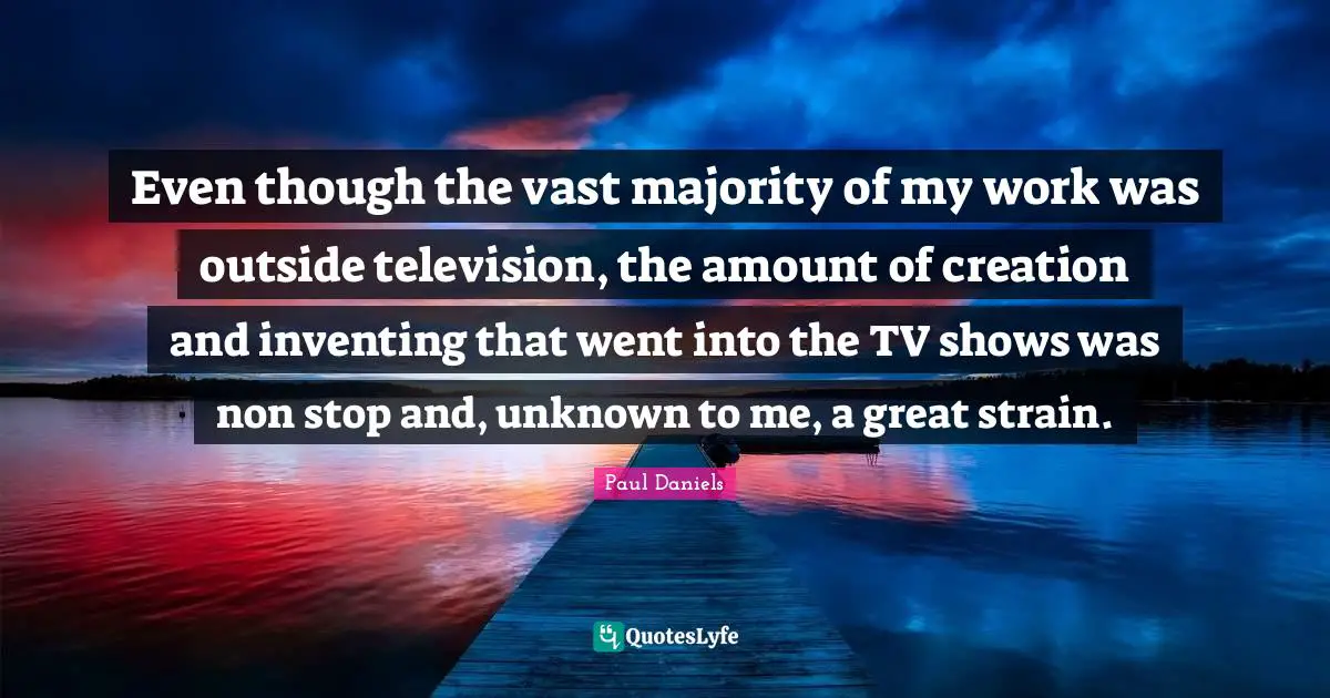 Even though the vast majority of my work was outside television, the amount of creation and inventing that went into the TV shows was non stop and, unknown to me, a great strain.