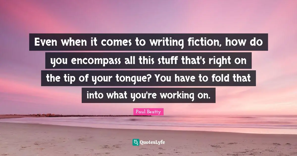 Even when it comes to writing fiction, how do you encompass all this stuff that's right on the tip of your tongue? You have to fold that into what you're working on.