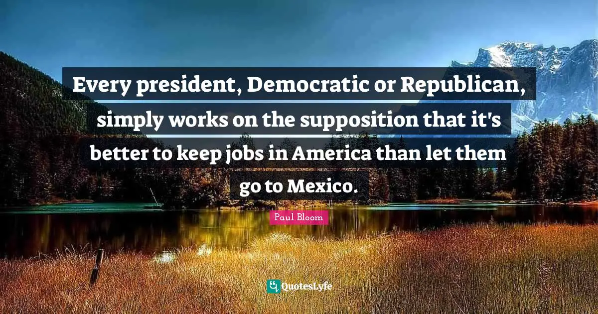 Every president, Democratic or Republican, simply works on the supposition that it's better to keep jobs in America than let them go to Mexico.