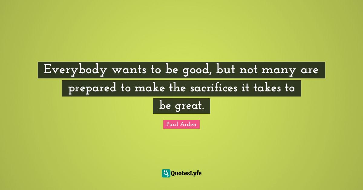 Everybody wants to be good, but not many are prepared to make the sacrifices it takes to be great.
